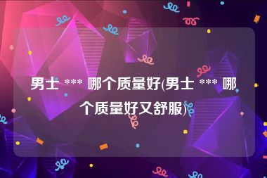 男士 *** 哪个质量好(男士 *** 哪个质量好又舒服)