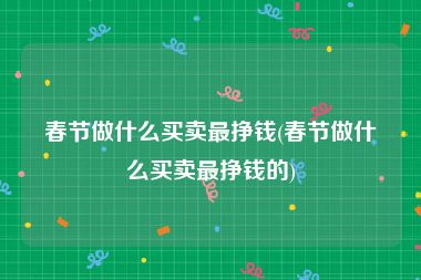 春节做什么买卖最挣钱(春节做什么买卖最挣钱的)