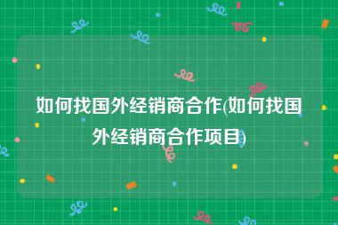 如何找国外经销商合作(如何找国外经销商合作项目)