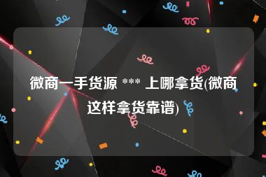 微商一手货源 *** 上哪拿货(微商这样拿货靠谱)