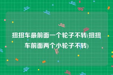 扭扭车最前面一个轮子不转(扭扭车前面两个小轮子不转)