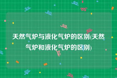 天然气炉与液化气炉的区别(天然气炉和液化气炉的区别)