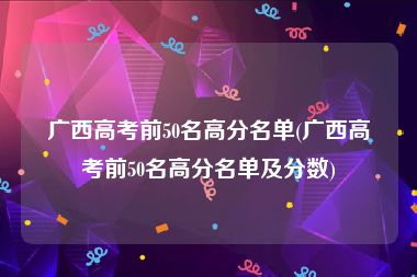 广西高考前50名高分名单(广西高考前50名高分名单及分数)