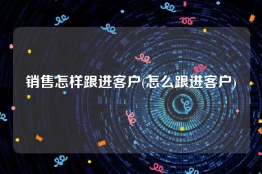 销售怎样跟进客户(怎么跟进客户)