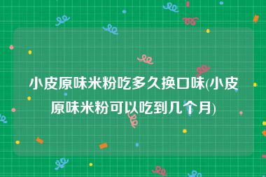 小皮原味米粉吃多久换口味(小皮原味米粉可以吃到几个月)