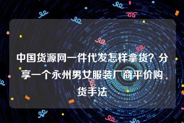 中国货源网一件代发怎样拿货？分享一个永州男女服装厂商平价购货手法
