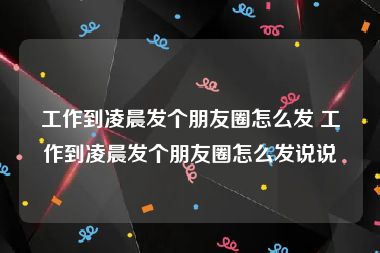 工作到凌晨发个朋友圈怎么发 工作到凌晨发个朋友圈怎么发说说