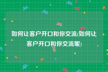 如何让客户开口和你交流(如何让客户开口和你交流呢)