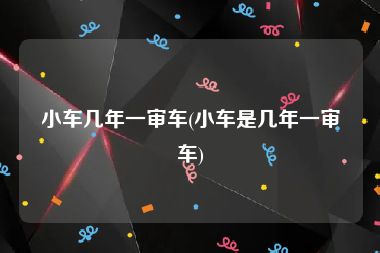 小车几年一审车(小车是几年一审车)