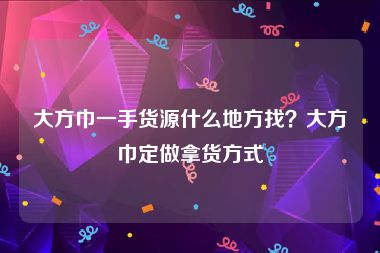 大方巾一手货源什么地方找？大方巾定做拿货方式