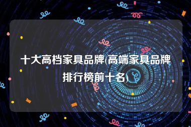 十大高档家具品牌(高端家具品牌排行榜前十名)