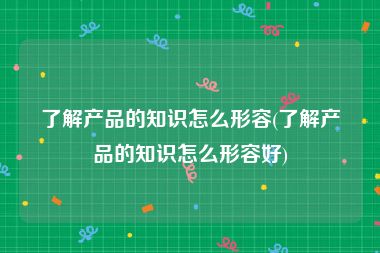 了解产品的知识怎么形容(了解产品的知识怎么形容好)
