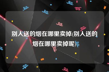 别人送的烟在哪里卖掉(别人送的烟在哪里卖掉呢)