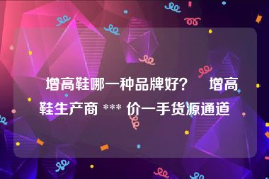 內增高鞋哪一种品牌好？內增高鞋生产商 *** 价一手货源通道
