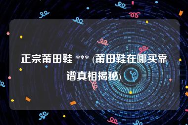 正宗莆田鞋 *** (莆田鞋在哪买靠谱真相揭秘)