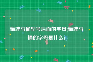 箭牌马桶型号后面的字母(箭牌马桶的字母是什么)