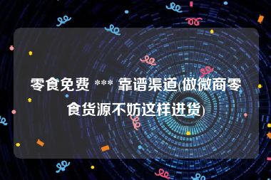 零食免费 *** 靠谱渠道(做微商零食货源不妨这样进货)