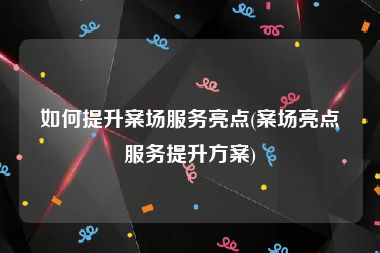 如何提升案场服务亮点(案场亮点服务提升方案)