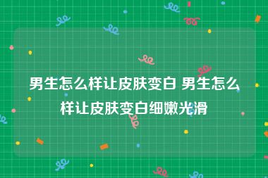 男生怎么样让皮肤变白 男生怎么样让皮肤变白细嫩光滑