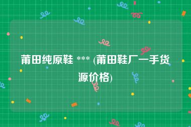 莆田纯原鞋 *** (莆田鞋厂一手货源价格)