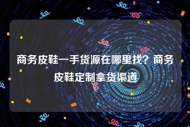 商务皮鞋一手货源在哪里找？商务皮鞋定制拿货渠道