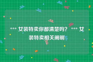  *** 女装特卖你都清楚吗？ *** 女装特卖相关阐明