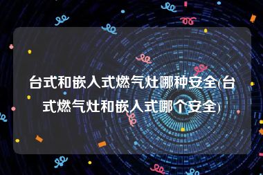 台式和嵌入式燃气灶哪种安全(台式燃气灶和嵌入式哪个安全)