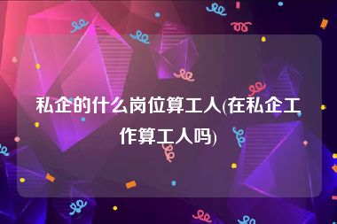 私企的什么岗位算工人(在私企工作算工人吗)