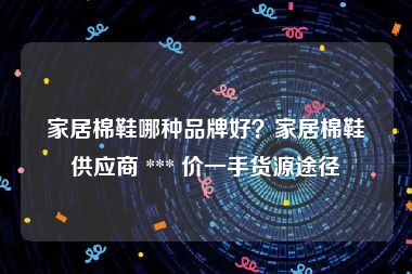 家居棉鞋哪种品牌好？家居棉鞋供应商 *** 价一手货源途径