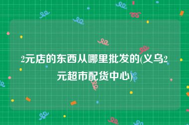 2元店的东西从哪里批发的(义乌2元超市配货中心)