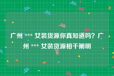 广州 *** 女装货源你真知道吗？广州 *** 女装货源相干阐明