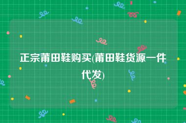 正宗莆田鞋购买(莆田鞋货源一件代发)