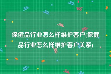 保健品行业怎么样维护客户(保健品行业怎么样维护客户关系)