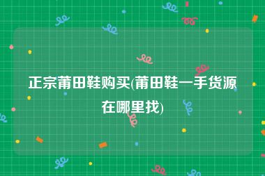 正宗莆田鞋购买(莆田鞋一手货源在哪里找)