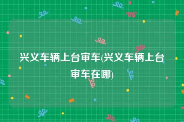 兴义车辆上台审车(兴义车辆上台审车在哪)