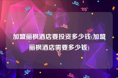 加盟丽枫酒店要投资多少钱(加盟丽枫酒店需要多少钱)