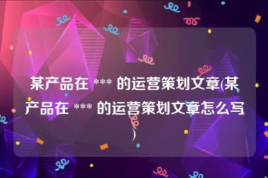 某产品在 *** 的运营策划文章(某产品在 *** 的运营策划文章怎么写)