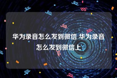 华为录音怎么发到微信 华为录音怎么发到微信上