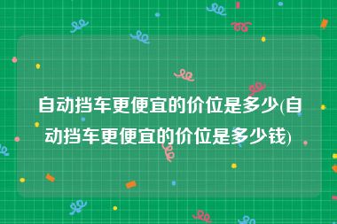 自动挡车更便宜的价位是多少(自动挡车更便宜的价位是多少钱)