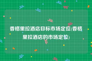 香格里拉酒店目标市场定位(香格里拉酒店的市场定位)