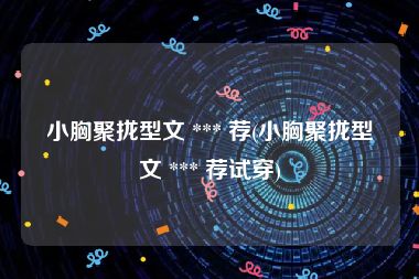 小胸聚拢型文 *** 荐(小胸聚拢型文 *** 荐试穿)