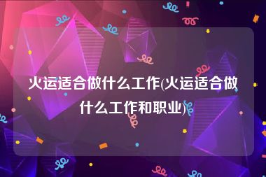 火运适合做什么工作(火运适合做什么工作和职业)