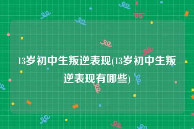 13岁初中生叛逆表现(13岁初中生叛逆表现有哪些)