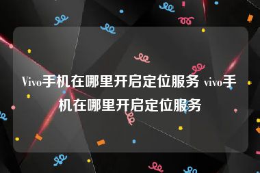 Vivo手机在哪里开启定位服务 vivo手机在哪里开启定位服务
