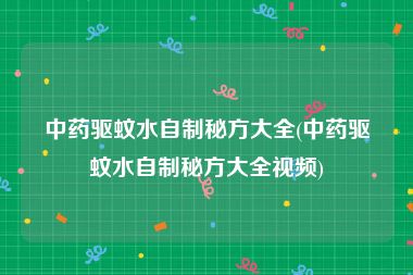 中药驱蚊水自制秘方大全(中药驱蚊水自制秘方大全视频)