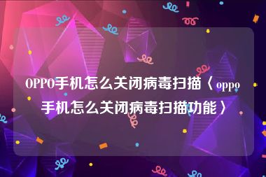 OPPO手机怎么关闭病毒扫描〈oppo手机怎么关闭病毒扫描功能〉
