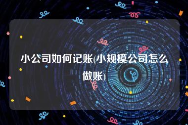 小公司如何记账(小规模公司怎么做账)