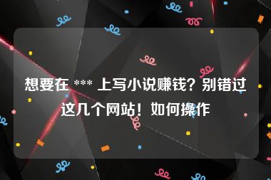 想要在 *** 上写小说赚钱？别错过这几个网站！如何操作