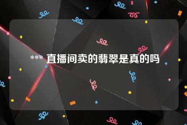  *** 直播间卖的翡翠是真的吗