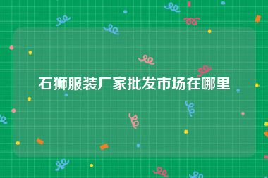 石狮服装厂家批发市场在哪里